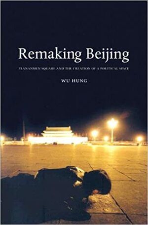 Remaking Beijing: Tiananmen Square and the Creation of a Political Space by Wu Hung