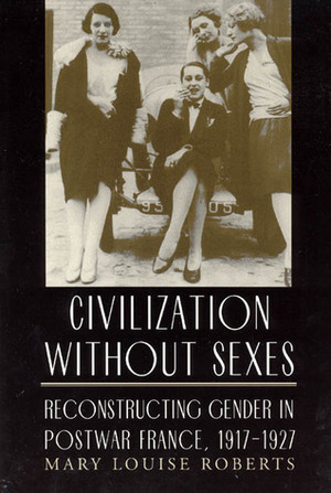 Civilization without Sexes: Reconstructing Gender in Postwar France, 1917-1927 by Mary Louise Roberts
