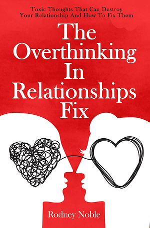 The Overthinking In Relationships Fix: Toxic Thoughts That Can Destroy Your Relationship And How To Fix Them by Rodney Noble