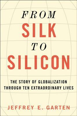 From Silk to Silicon: The Story of Globalization Through Ten Extraordinary Lives by Jeffrey E. Garten