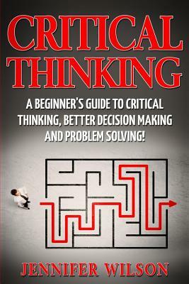 Critical Thinking: A Beginner's Guide to Critical Thinking, Better Decision Making and Problem Solving by Jennifer Wilson