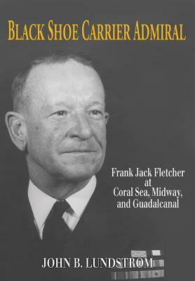 Black Shoe Carrier Admiral: Frank Jack Fletcher at Coral Sea, Midway, and Guadalcanal by Lundstrom John B.