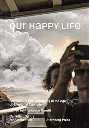 Our Happy Life: Architecture and Well-Being in the Age of Emotional Capitalism by Deane Simpson, Mirko Zardini, Francesco Garutti