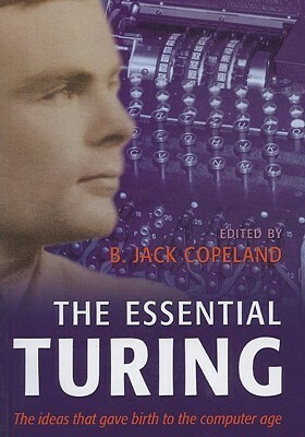 The Essential Turing: Seminal Writings in Computing, Logic, Philosophy, Artificial Intelligence, and Artificial Life Plus the Secrets of Eni by B. Jack Copeland, Alan Turing