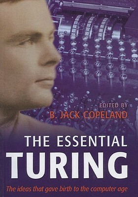 The Essential Turing: Seminal Writings in Computing, Logic, Philosophy, Artificial Intelligence, and Artificial Life Plus the Secrets of Eni by Alan Turing, B. Jack Copeland