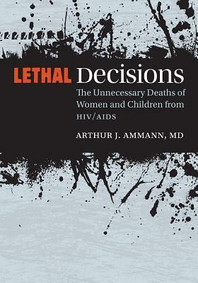 Lethal Decisions: The Unnecessary Deaths of Women and Children from Hiv/AIDS by Arthur J. Ammann