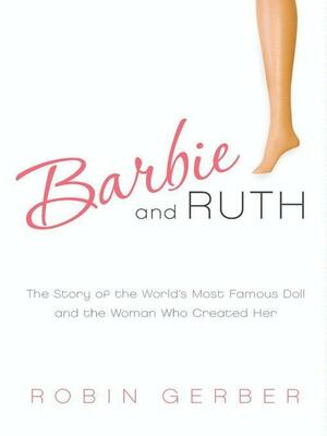 Barbie and Ruth: The Story of the World's Most Famous Doll and the Woman Who Created Her by Robin Gerber