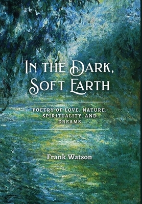 In the Dark, Soft Earth: Poetry of Love, Nature, Spirituality, and Dreams by Frank Watson