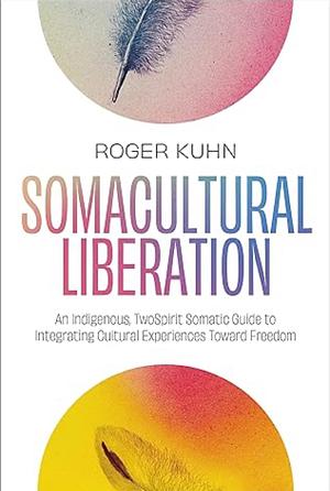 Somacultural Liberation: An Indigenous, Two-Spirit Somatic Guide to Integrating Cultural Experiences Toward Freedom by Roger Kuhn