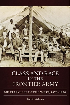 Class and Race in the Frontier Army: Military Life in the West, 1870-1890 by Kevin Adams