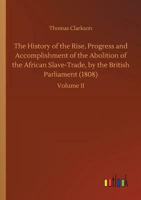 The History of the Rise, Progress and Accomplishment of the Abolition of the African Slave-Trade, by the British Parliament (1808) by Thomas Clarkson