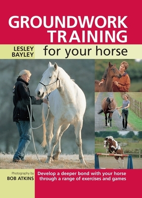 Groundwork Training for Your Horse: Develop a Deeper Bond with Your Horse Through a Range of Exercises and Games by Lesley Bayley