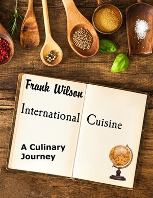 International Cuisine: A culinary journey through the yummiest recipes from the tastiest cuisines around the world by Frank Wilson