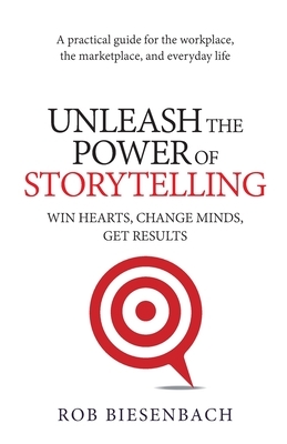 Unleash the Power of Storytelling: Win Hearts, Change Minds, Get Results by Rob Biesenbach