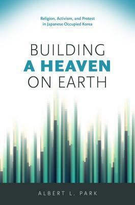 Building a Heaven on Earth: Religion, Activism, and Protest in Japanese Occupied Korea by Albert L. Park