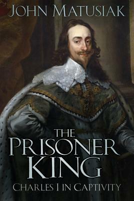 The Prisoner King: Charles I in Captivity by John Matusiak