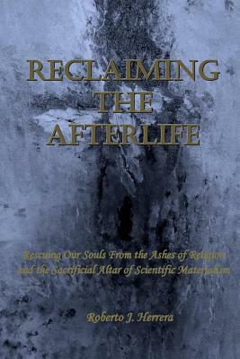 Reclaiming the Afterlife: Rescuing Our Souls From the Ashes of Religion and the Sacrificial Altar of Scientific Materialism by Roberto J. Herrera