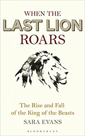 When the Last Lion Roars: The Rise and Fall of the King of the Beasts by Sara Evans