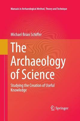 The Archaeology of Science: Studying the Creation of Useful Knowledge by Michael Brian Schiffer