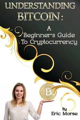 Understanding Bitcoin: A Beginner's Guide to Cryptocurrency by Eric Morse