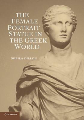 The Female Portrait Statue in the Greek World by Sheila Dillon