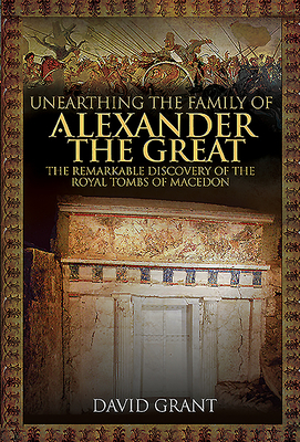 Unearthing the Family of Alexander the Great: The Remarkable Discovery of the Royal Tombs of Macedon by David Grant