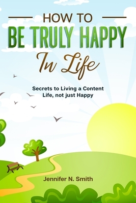 How to be Truly Happy in Life - Secrets to Living a Content Life, not just Happy by Jennifer N. Smith