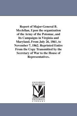 Report of Major-General B. Mcclellan, Upon the organization of the Army of the Potomac, and Its Campaigns in Virginia and Maryland, From July 26, 1861 by George Brinton McClellan
