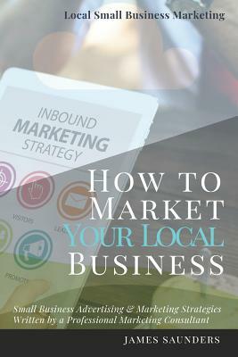 Local Small Business Marketing: How to Market Your Local Business: Small Business Advertising & Marketing Strategies from an Online Marketing Consulta by James Saunders