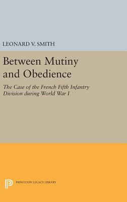 Between Mutiny and Obedience: The Case of the French Fifth Infantry Division During World War I by Leonard V. Smith