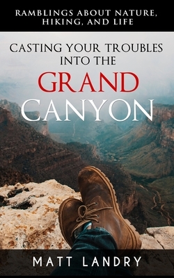 Casting Your Troubles Into the Grand Canyon: Ramblings About Hiking, Nature, and Life. by Matt Landry