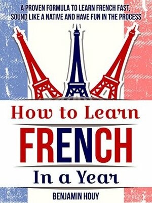 How to Learn French in a Year: A Proven Formula to Learn French Fast, Sound Like a Native and Have Fun in the Process by Benjamin Houy