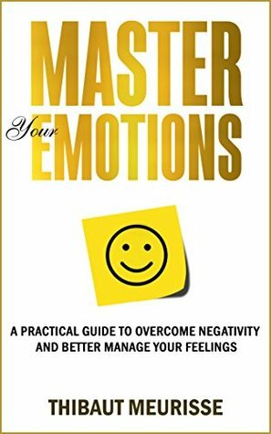 Master Your Emotions: A Practical Guide to Overcome Negativity and Better Manage Your Feelings by Thibaut Meurisse