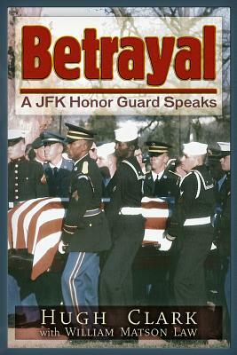 Betrayal: A JFK Honor Guard Speaks by Hugh Clark, William Matson Law