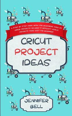 Cricut Project Ideas: a Step by Step Guide Book for Beginners, Over 25 Unique Projects, Includes 3 Difficulty Levels, Projects Made Easy for by Jennifer Bell