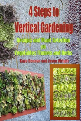 4 Steps to Vertical Gardening: Designs and Plant Selection for Vegetables Flowers and Herbs by Kaye Dennan, Jason Wright