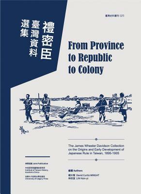 From Province to Republic to Colony: The James Wheeler Davidson Collection on the Origins and Early Development of Japanese Rule in Taiwan, 1895-1905 by Hsin-Yi Lin, David Curtis Wright