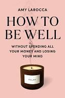 How to Be Well: Without Spending All Your Money and Losing Your Mind by Amy Larocca