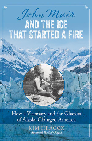 John Muir and the Ice That Started a Fire: How a Visionary and the Glaciers of Alaska Changed America by Kim Heacox