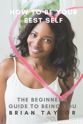 How to Be Your Best Self: The Beginner's Guide to Being You by Brian Taylor
