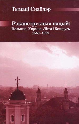 Рэканструкцыя нацый: Польшча, Украіна, Літва і Бела­русь, 1569-1999 гг. by Timothy Snyder