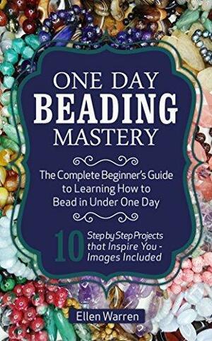 Beading: One Day Beading Mastery: The Complete Beginner's Guide to Learn How to Bead in Under One Day by Ellen Warren, Ellen Warren