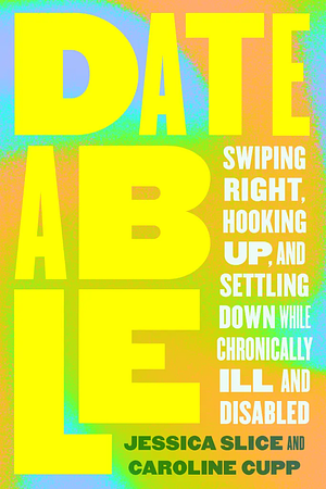 Dateable: Swiping Right, Hooking Up, and Settling Down While Chronically Ill and Disabled by Jessica Slice