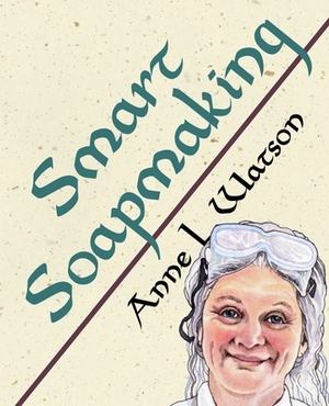 Smart Soapmaking: The Simple Guide to Making Soap Quickly, Safely, and Reliably, or How to Make Soap That's Perfect for You, Your Family by Anne L. Watson