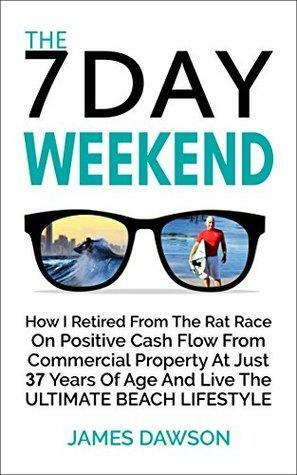 The 7 Day Weekend: How I Retired From The Rat Race On Positive Cash Flow From Commercial Property At Just 37 Years Of Age And Live The Ultimate Beach Lifestyle by James Dawson