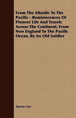 From the Atlantic to the Pacific - Reminiscences of Pioneer Life and Travels Across the Continent, from New England to the Pacific Ocean, by an Old So by Aaron Lee