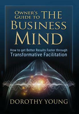 Owner's Guide to The Business Mind: How to get Better Results Faster through Transformative Facilitation by Dorothy Young