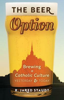 The Beer Option: Brewing a Catholic Culture, Yesterday & Today by R. Jared Staudt