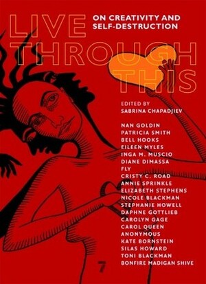 Live Through This: On Creativity and Self-Destruction by Eileen Myles, Silas Howard, Elizabeth Stephens, Fly, Carol Queen, Stephanie Howell, Carolyn Gage, Daphne Gottleib, Kate Bornstein, Annie Sprinkle, Nan Goldin, Patricia Smith, bell hooks, Bonfire Madigan Shive, Cristy C. Road, Inga Muscio, Nicole Blackman, Toni Blackman, Sabrina Chapadjiev, Diane DiMassa