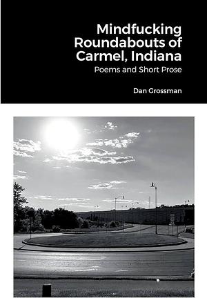 Mindfucking Roundabouts of Carmel, Indiana: Poems and Short Prose by Dan Grossman